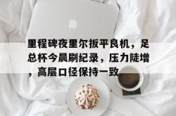 开云体育官网-包含里程碑夜里尔扳平良机，足总杯今晨刷纪录，压力陡增，高层口径保持一致的词条-开云体育官网